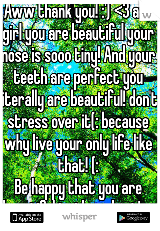 Aww thank you! :') <3 and girl you are beautiful your nose is sooo tiny! And your teeth are perfect you literally are beautiful! don't stress over it(: because why live your only life like that! (:
Be happy that you are beautiful inside and out! c: