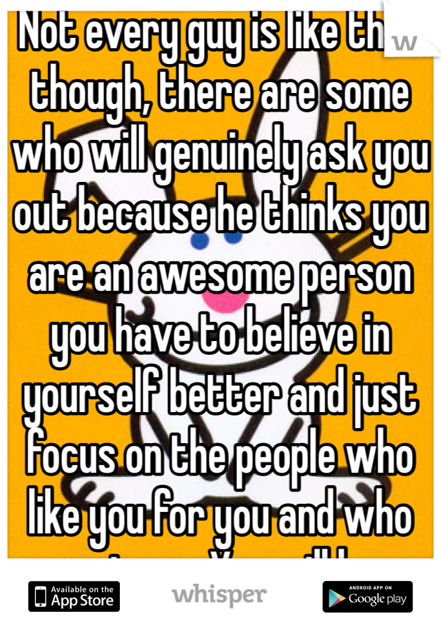 Not every guy is like that though, there are some who will genuinely ask you out because he thinks you are an awesome person you have to believe in yourself better and just focus on the people who like you for you and who accept you. You will know when you find that right guy. 