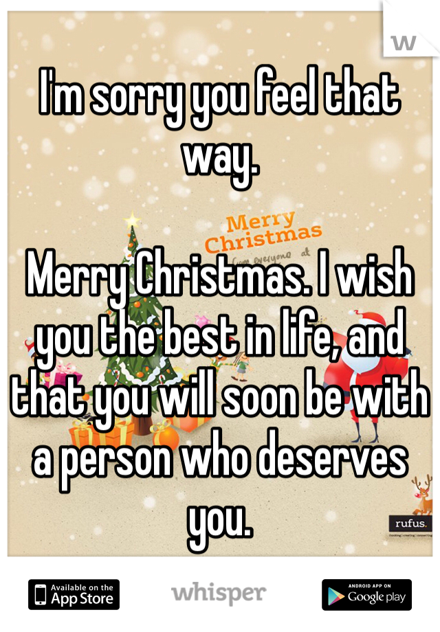 I'm sorry you feel that way.

Merry Christmas. I wish you the best in life, and that you will soon be with a person who deserves you. 