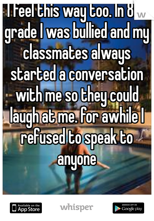 I feel this way too. In 8th grade I was bullied and my classmates always started a conversation with me so they could laugh at me. for awhile I refused to speak to anyone