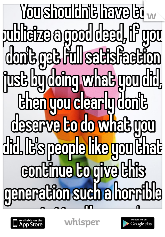 You shouldn't have to publicize a good deed, if you don't get full satisfaction just by doing what you did, then you clearly don't deserve to do what you did. It's people like you that continue to give this generation such a horrible reputation. Hope you're proud of yourself. Not too mention how violent your response was.