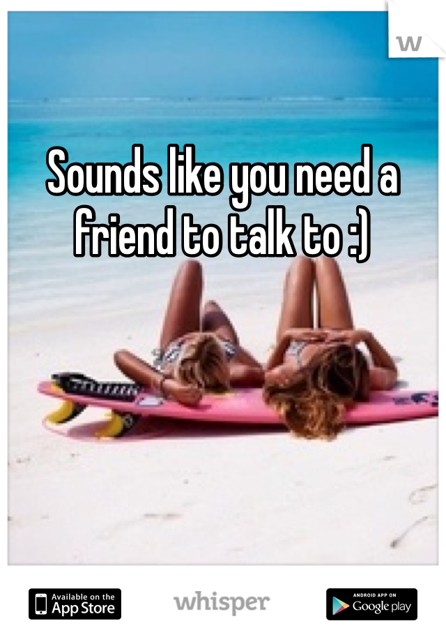 Sounds like you need a friend to talk to :)