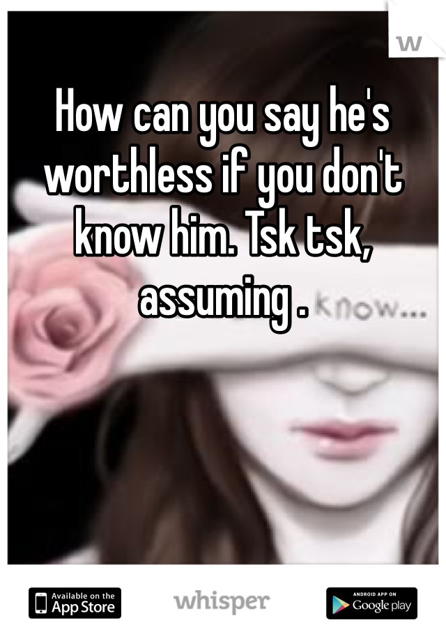 How can you say he's worthless if you don't know him. Tsk tsk,  assuming .