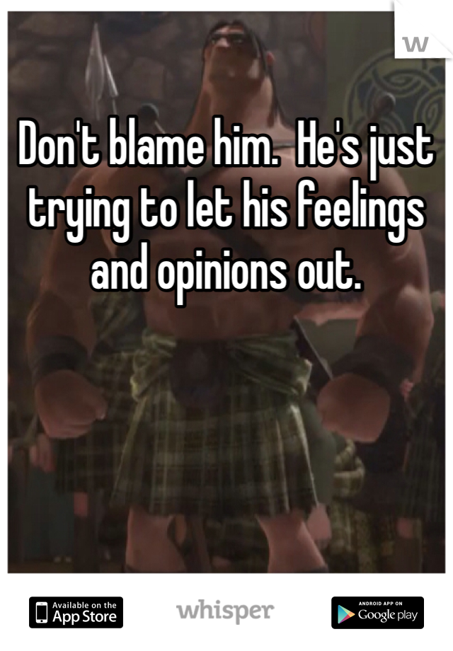 Don't blame him.  He's just trying to let his feelings and opinions out. 