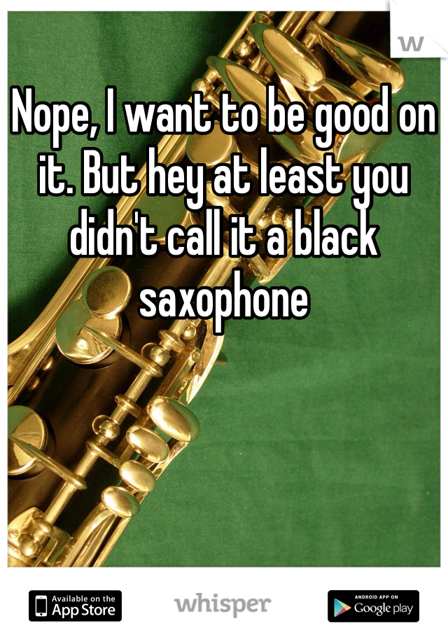 Nope, I want to be good on it. But hey at least you didn't call it a black saxophone 
