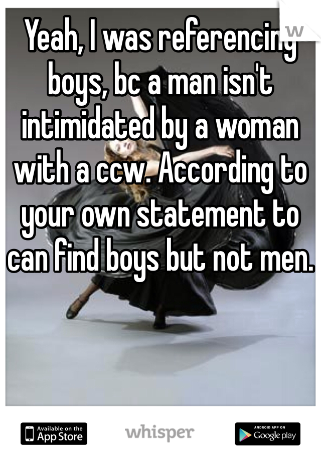 Yeah, I was referencing boys, bc a man isn't intimidated by a woman with a ccw. According to your own statement to can find boys but not men.
