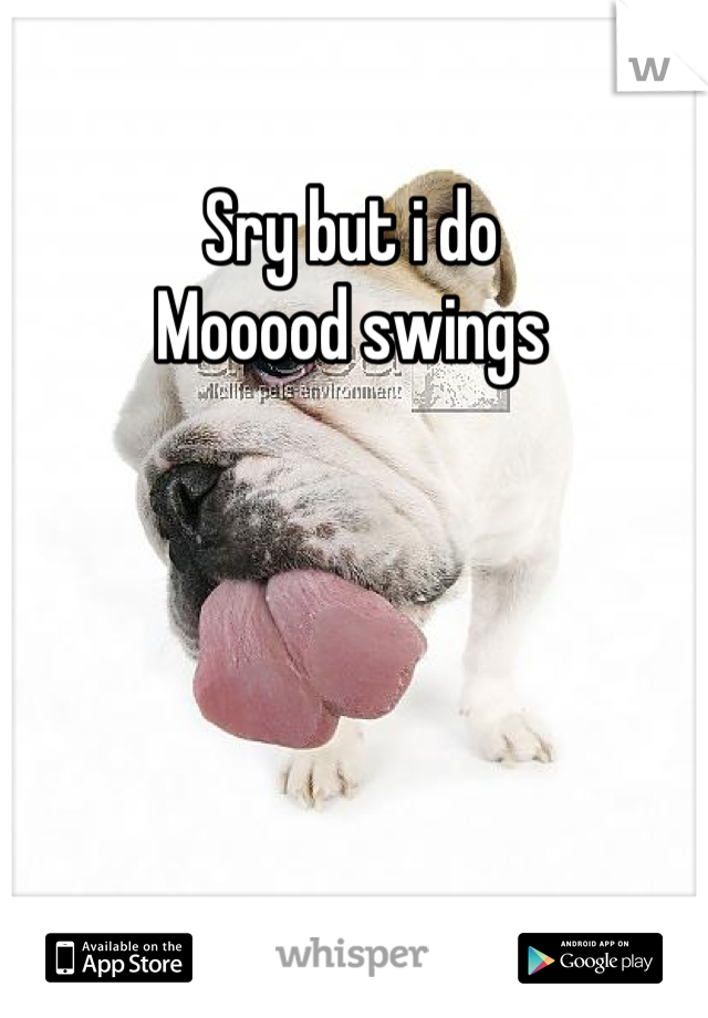 Sry but i do 
Mooood swings