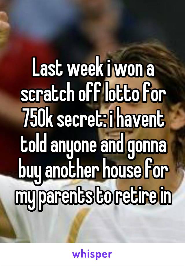 Last week i won a scratch off lotto for 750k secret: i havent told anyone and gonna buy another house for my parents to retire in