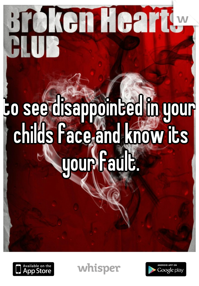 to see disappointed in your childs face and know its your fault.