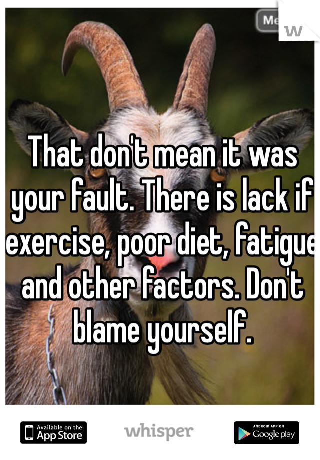 That don't mean it was your fault. There is lack if exercise, poor diet, fatigue and other factors. Don't blame yourself. 