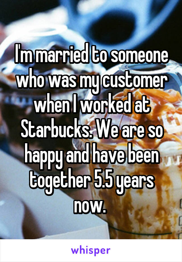 I'm married to someone who was my customer when I worked at Starbucks. We are so happy and have been together 5.5 years now. 