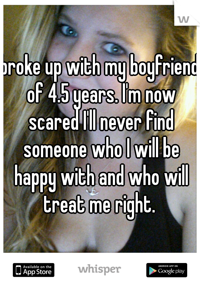 broke up with my boyfriend of 4.5 years. I'm now scared I'll never find someone who I will be happy with and who will treat me right. 