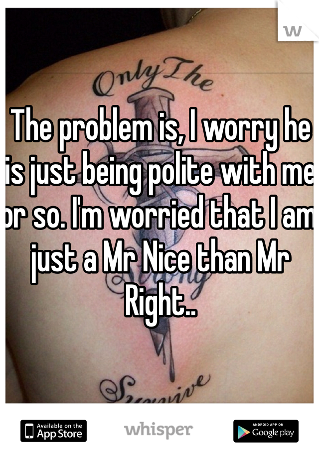 The problem is, I worry he is just being polite with me or so. I'm worried that I am just a Mr Nice than Mr Right.. 