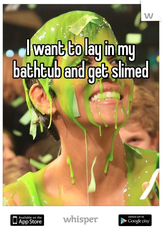 I want to lay in my bathtub and get slimed