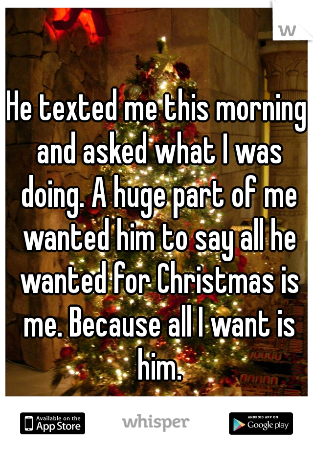 He texted me this morning and asked what I was doing. A huge part of me wanted him to say all he wanted for Christmas is me. Because all I want is him.