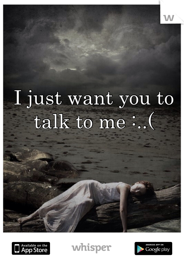 I just want you to talk to me :..(
