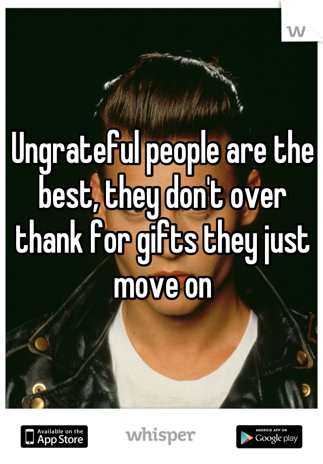 Ungrateful people are the best, they don't over thank for gifts they just move on