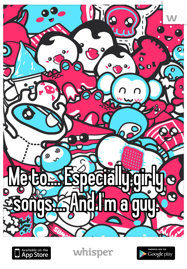 Me to.... Especially girly songs.... And I'm a guy.