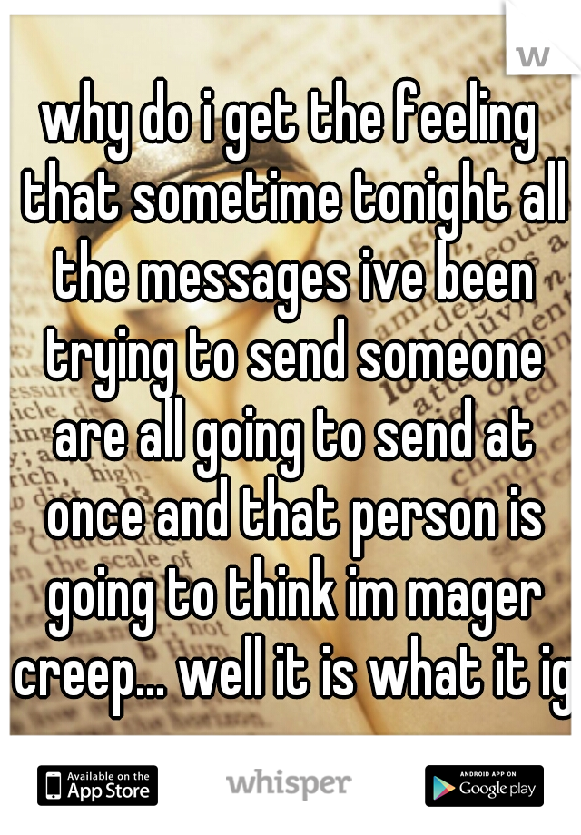why do i get the feeling that sometime tonight all the messages ive been trying to send someone are all going to send at once and that person is going to think im mager creep... well it is what it ig 