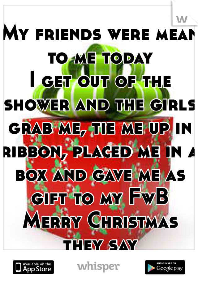 My friends were mean to me today
I get out of the shower and the girls grab me, tie me up in ribbon, placed me in a box and gave me as gift to my FwB
Merry Christmas they say 