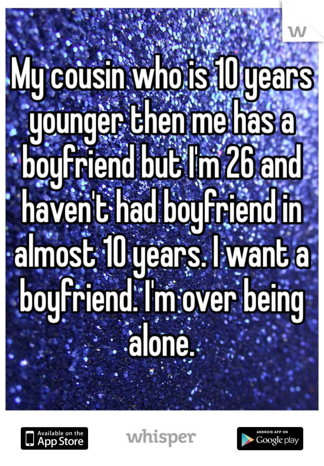 My cousin who is 10 years younger then me has a boyfriend but I'm 26 and haven't had boyfriend in almost 10 years. I want a boyfriend. I'm over being alone. 