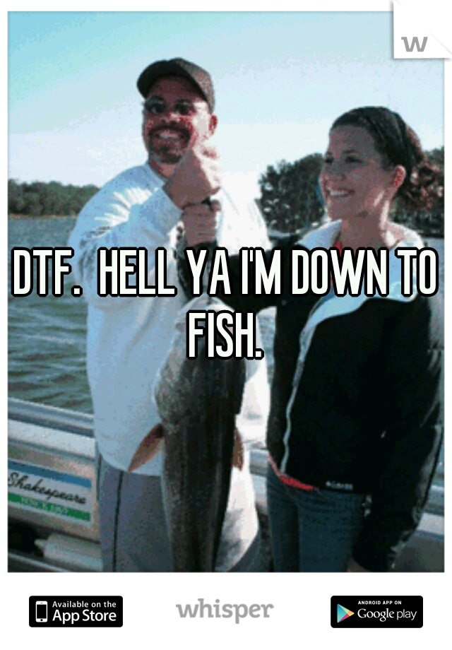 DTF.  HELL YA I'M DOWN TO FISH. 