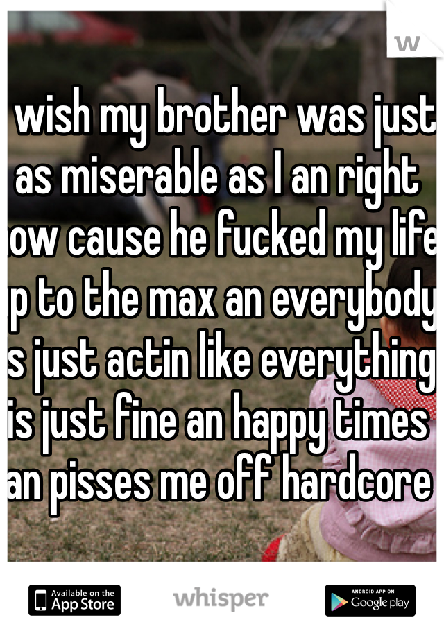 I wish my brother was just as miserable as I an right now cause he fucked my life up to the max an everybody is just actin like everything is just fine an happy times an pisses me off hardcore