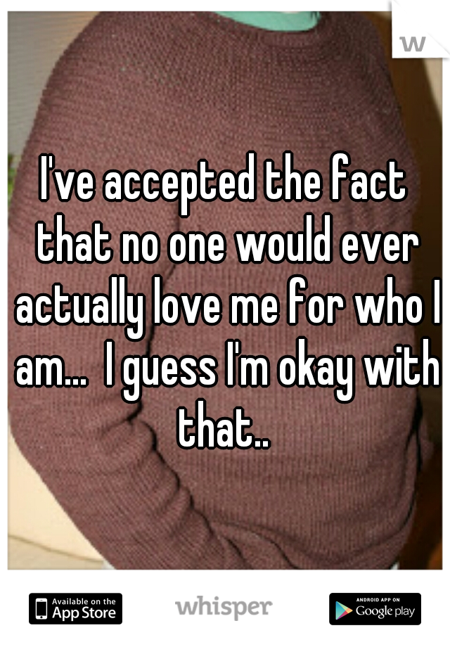 I've accepted the fact that no one would ever actually love me for who I am...  I guess I'm okay with that.. 