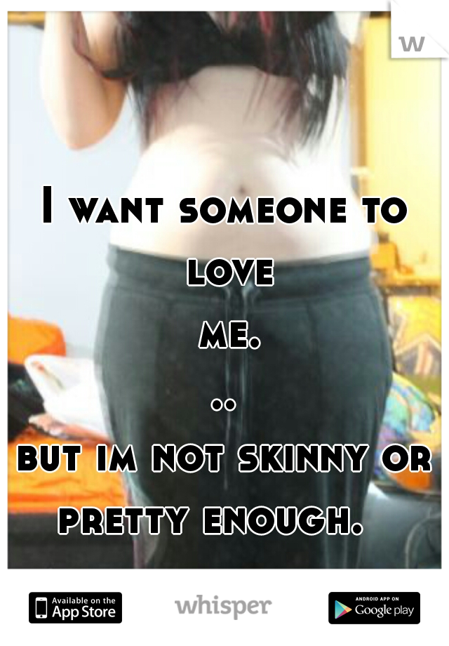 I want someone to love me...
but im not skinny or pretty enough.   