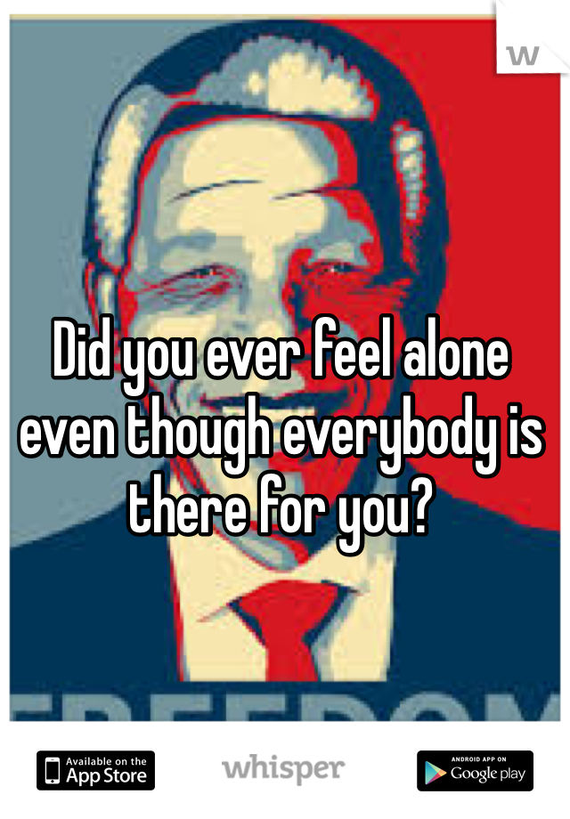Did you ever feel alone even though everybody is there for you?