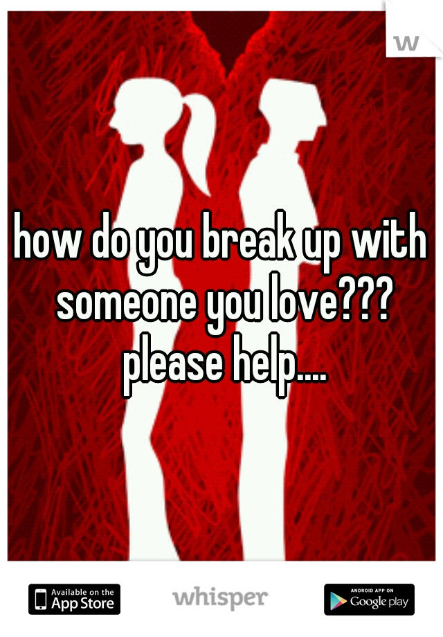 how do you break up with someone you love??? please help....
