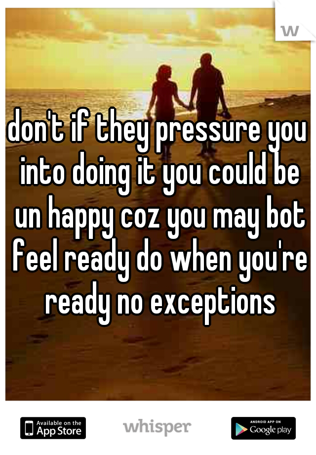 don't if they pressure you into doing it you could be un happy coz you may bot feel ready do when you're ready no exceptions