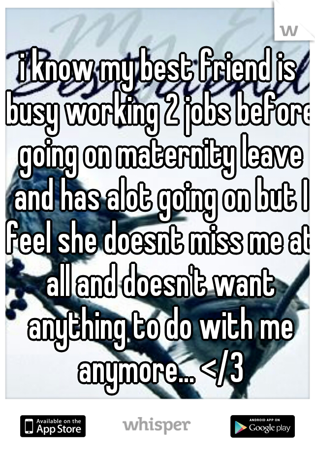 i know my best friend is busy working 2 jobs before going on maternity leave and has alot going on but I feel she doesnt miss me at all and doesn't want anything to do with me anymore... </3