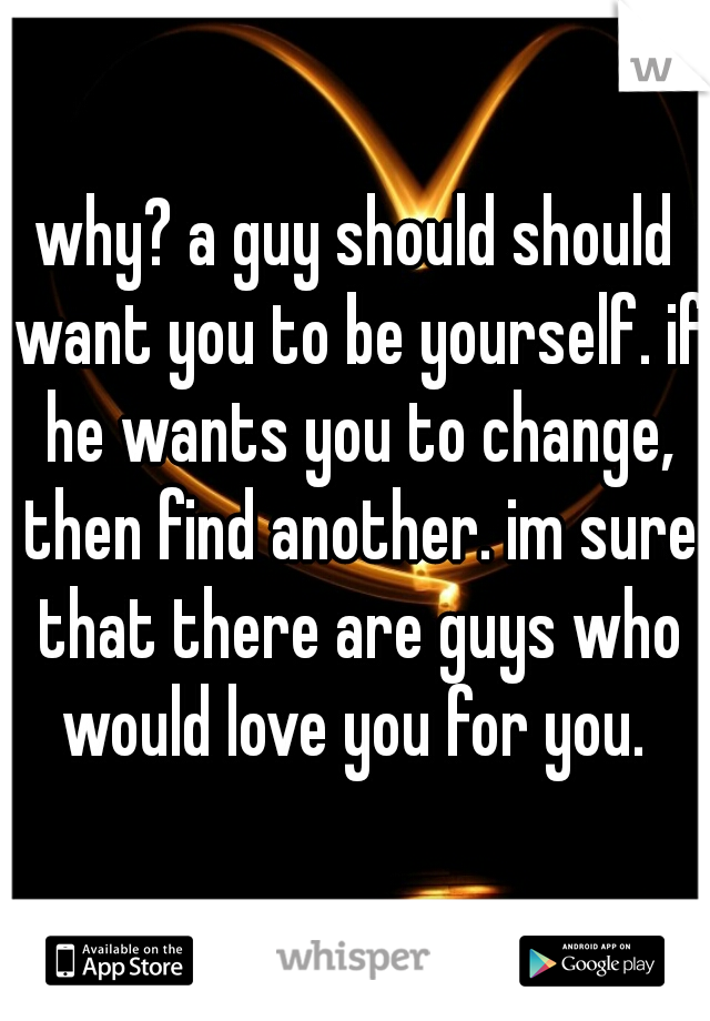 why? a guy should should want you to be yourself. if he wants you to change, then find another. im sure that there are guys who would love you for you. 