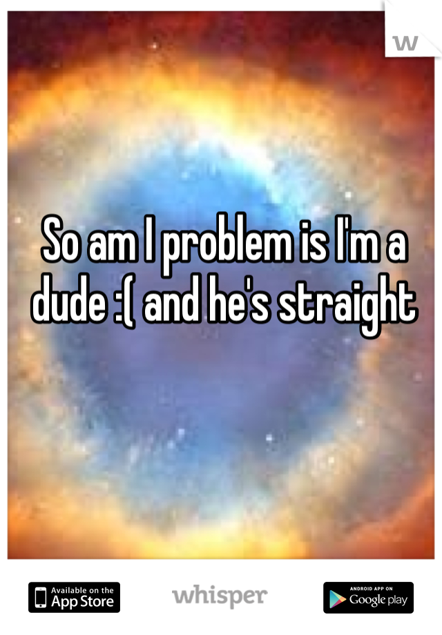So am I problem is I'm a dude :( and he's straight 