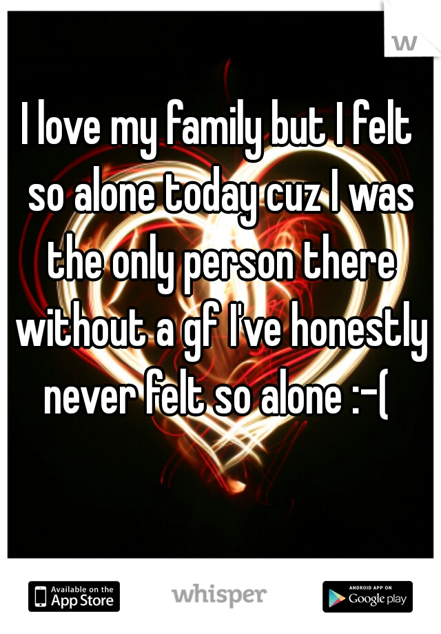 I love my family but I felt so alone today cuz I was the only person there without a gf I've honestly never felt so alone :-( 