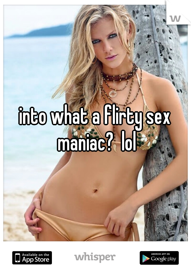 into what a flirty sex maniac?  lol