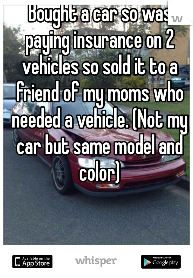 Bought a car so was paying insurance on 2 vehicles so sold it to a friend of my moms who needed a vehicle. (Not my car but same model and color)