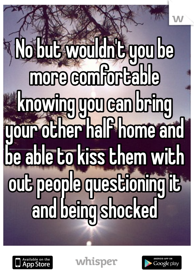 No but wouldn't you be more comfortable knowing you can bring your other half home and be able to kiss them with out people questioning it and being shocked 