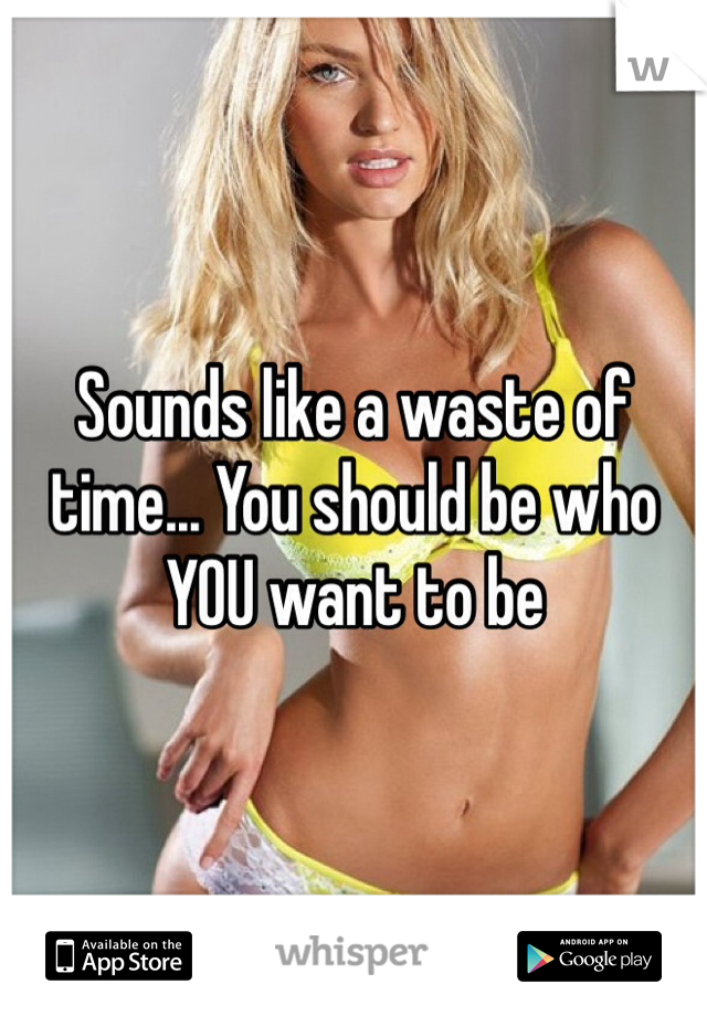 Sounds like a waste of time... You should be who YOU want to be
