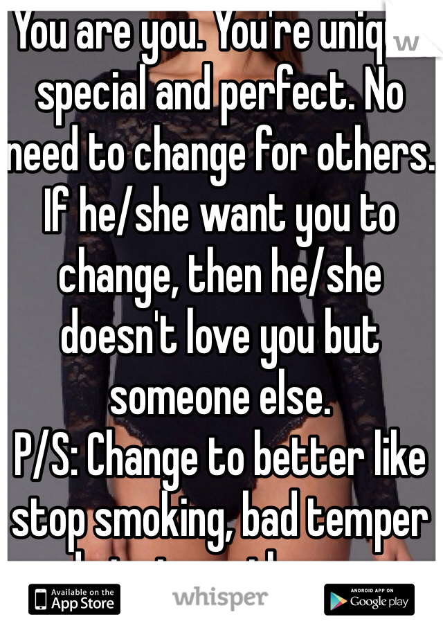 You are you. You're unique, special and perfect. No need to change for others.
If he/she want you to change, then he/she doesn't love you but someone else.
P/S: Change to better like stop smoking, bad temper and etc is another case. 