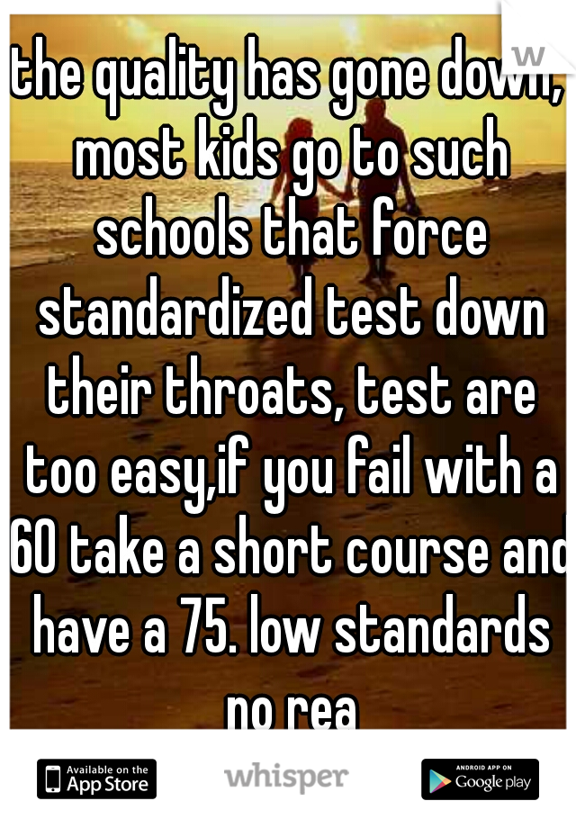 the quality has gone down, most kids go to such schools that force standardized test down their throats, test are too easy,if you fail with a 60 take a short course and have a 75. low standards no rea