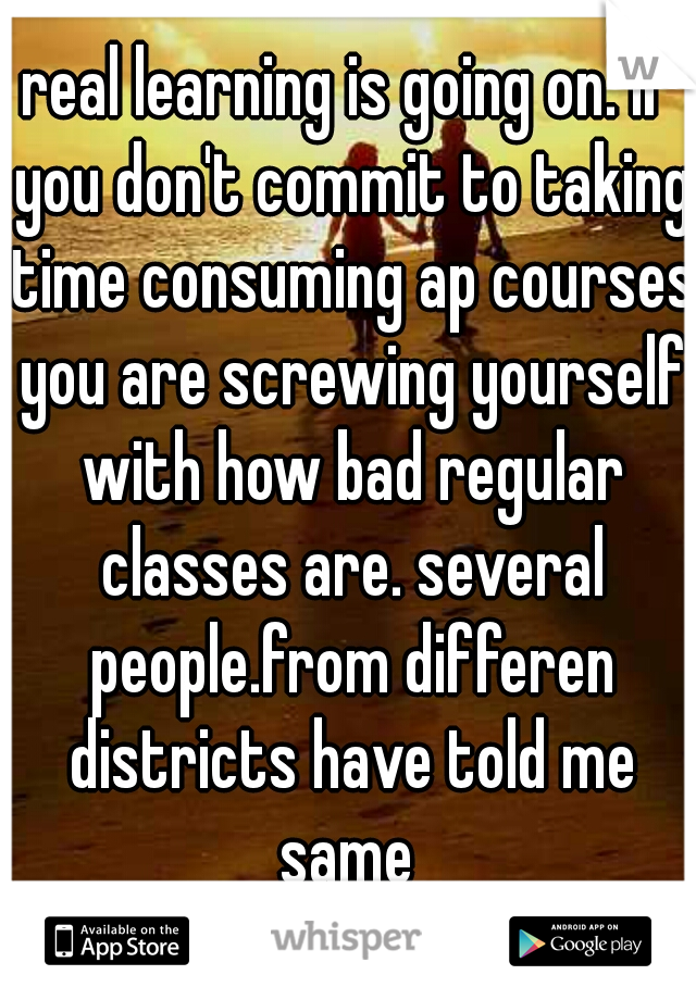 real learning is going on. if you don't commit to taking time consuming ap courses you are screwing yourself with how bad regular classes are. several people.from differen districts have told me same 