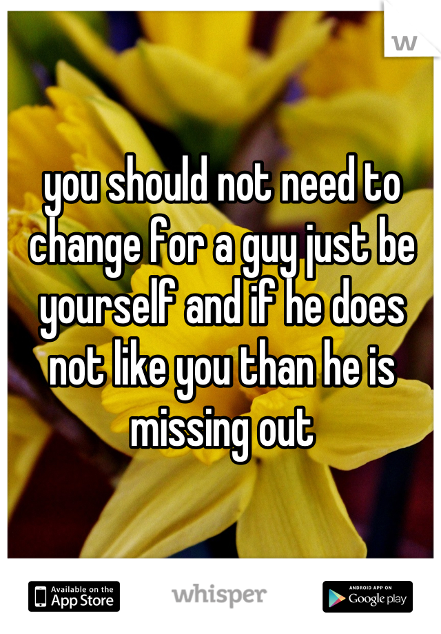 you should not need to change for a guy just be yourself and if he does not like you than he is missing out