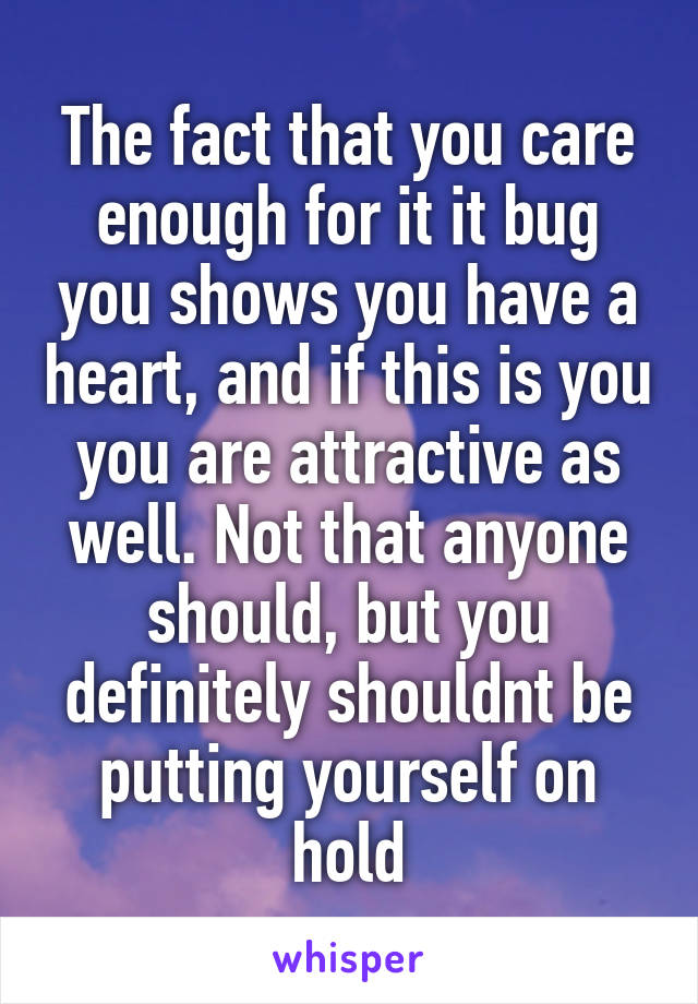 The fact that you care enough for it it bug you shows you have a heart, and if this is you you are attractive as well. Not that anyone should, but you definitely shouldnt be putting yourself on hold