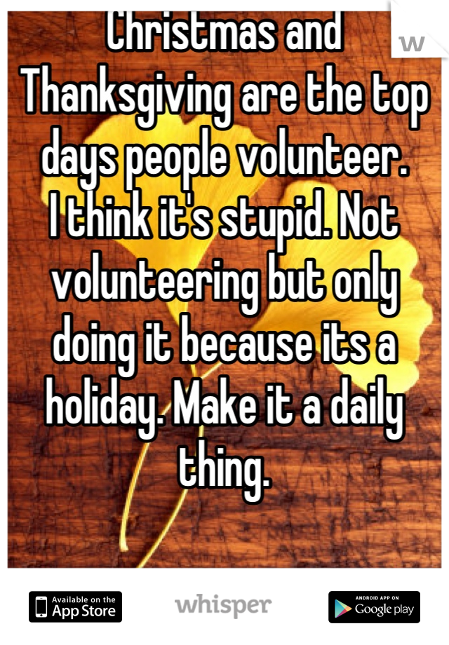Christmas and Thanksgiving are the top days people volunteer.
I think it's stupid. Not volunteering but only doing it because its a holiday. Make it a daily thing.