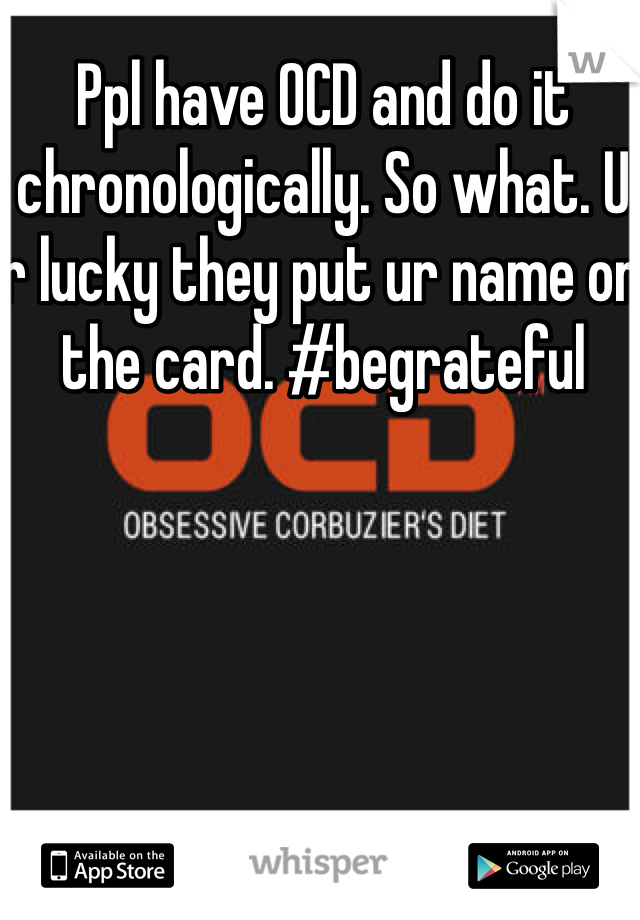 Ppl have OCD and do it chronologically. So what. U r lucky they put ur name on the card. #begrateful