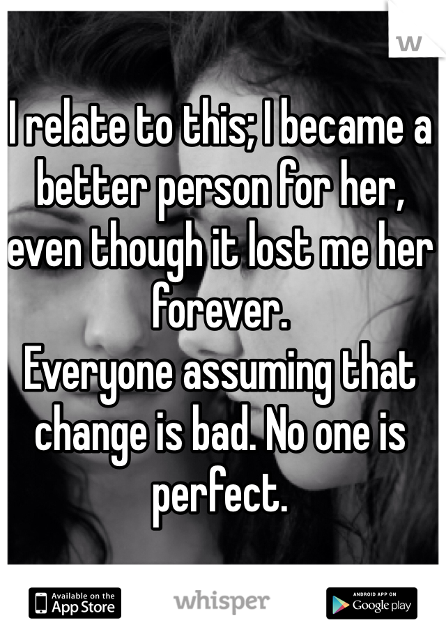 I relate to this; I became a better person for her, even though it lost me her forever. 
Everyone assuming that change is bad. No one is perfect. 