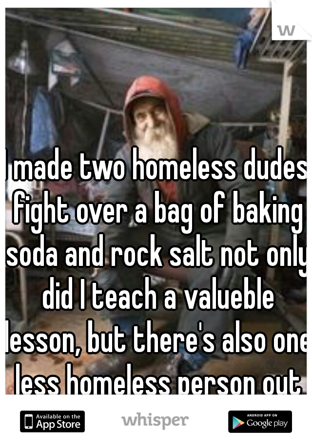 I made two homeless dudes fight over a bag of baking soda and rock salt not only did I teach a valueble lesson, but there's also one less homeless person out there