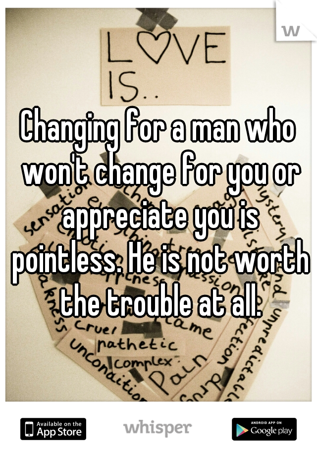 Changing for a man who won't change for you or appreciate you is pointless. He is not worth the trouble at all.